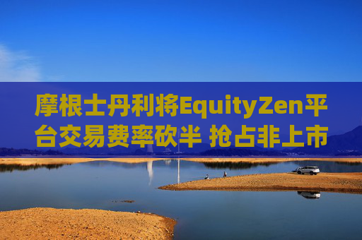 摩根士丹利将EquityZen平台交易费率砍半 抢占非上市公司股份买卖市场