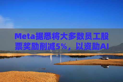 Meta据悉将大多数员工股票奖励削减5%，以资助AI目标的实现