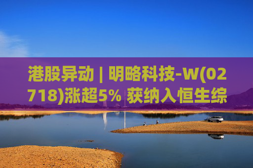 港股异动 | 明略科技-W(02718)涨超5% 获纳入恒生综合指数成份股