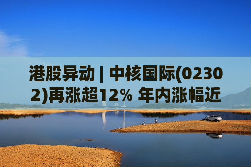 港股异动 | 中核国际(02302)再涨超12% 年内涨幅近七成 铀贸易业务交易量提升显著带动业绩