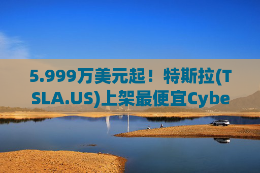 5.999万美元起！特斯拉(TSLA.US)上架最便宜Cybertruck 最贵Cyberbeast亦降价