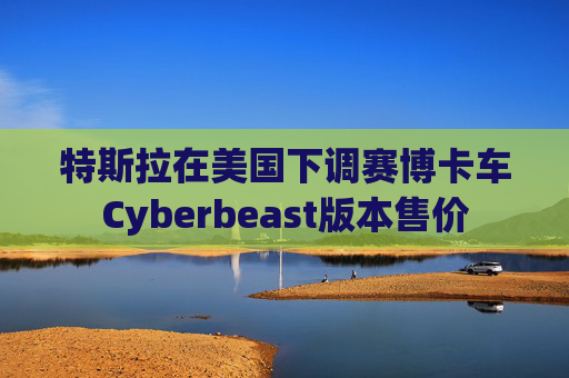 特斯拉在美国下调赛博卡车Cyberbeast版本售价