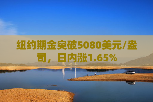纽约期金突破5080美元/盎司，日内涨1.65%