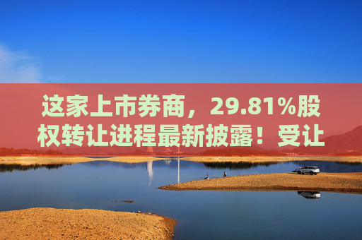 这家上市券商，29.81%股权转让进程最新披露！受让方资格尚需沟通……