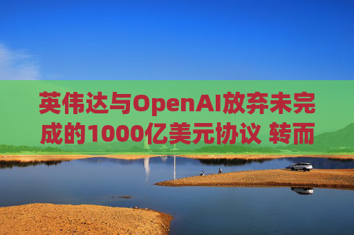 英伟达与OpenAI放弃未完成的1000亿美元协议 转而达成300亿美元投资交易