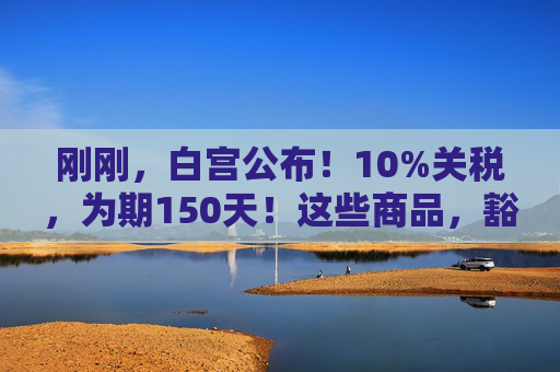 刚刚，白宫公布！10%关税，为期150天！这些商品，豁免！