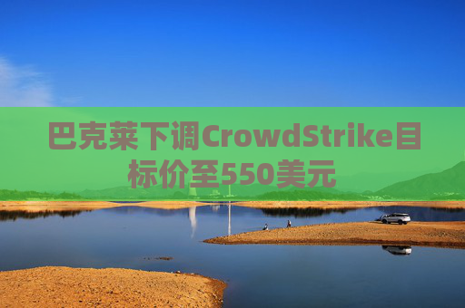巴克莱下调CrowdStrike目标价至550美元