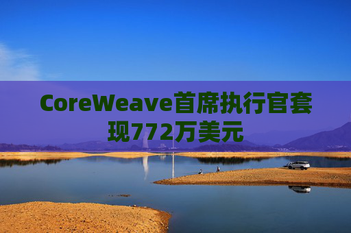 CoreWeave首席执行官套现772万美元