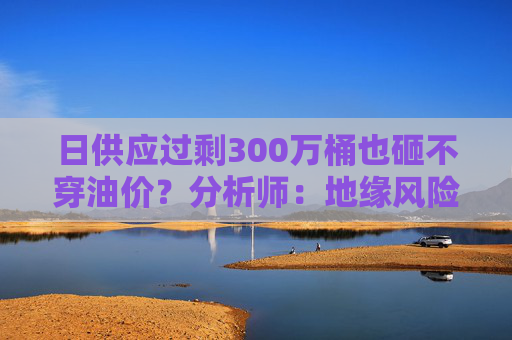 日供应过剩300万桶也砸不穿油价？分析师：地缘风险溢价+需求超预期正“接管”市场  第1张