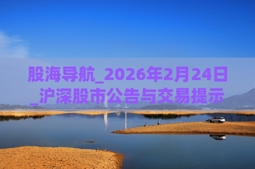 股海导航_2026年2月24日_沪深股市公告与交易提示  第1张