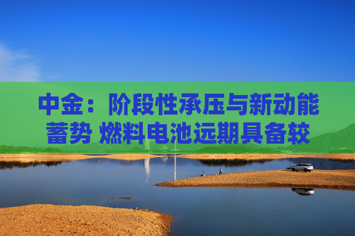 中金：阶段性承压与新动能蓄势 燃料电池远期具备较大发展潜力