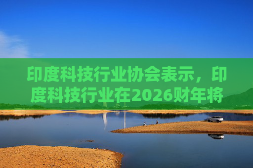 印度科技行业协会表示，印度科技行业在2026财年将增长6.1%