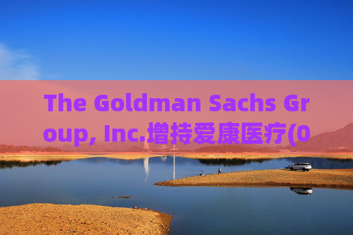 The Goldman Sachs Group, Inc.增持爱康医疗(01789)142万股 每股作价6.26港元
