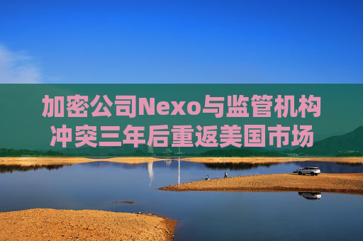 加密公司Nexo与监管机构冲突三年后重返美国市场