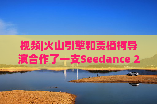 视频|火山引擎和贾樟柯导演合作了一支Seedance 2.0贺岁短片