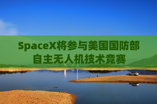 SpaceX将参与美国国防部自主无人机技术竞赛