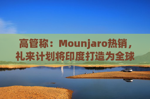 高管称：Mounjaro热销，礼来计划将印度打造为全球出口中心