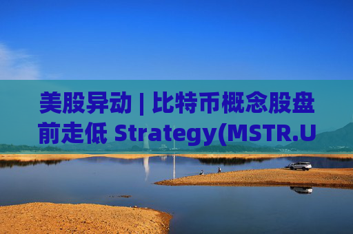 美股异动 | 比特币概念股盘前走低 Strategy(MSTR.US)跌超2.6%