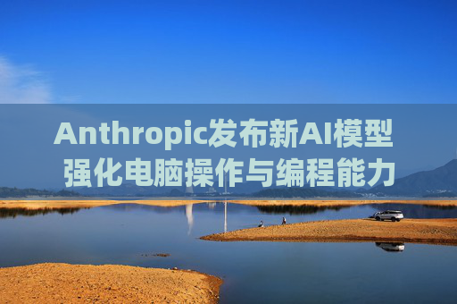 Anthropic发布新AI模型 强化电脑操作与编程能力