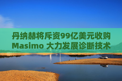 丹纳赫将斥资99亿美元收购Masimo 大力发展诊断技术