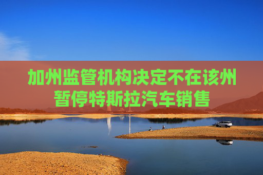 加州监管机构决定不在该州暂停特斯拉汽车销售