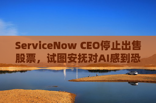 ServiceNow CEO停止出售股票，试图安抚对AI感到恐慌的投资者