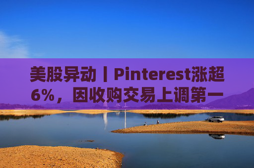 美股异动丨Pinterest涨超6%，因收购交易上调第一季度营收指引