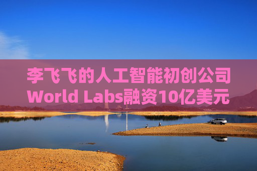 李飞飞的人工智能初创公司World Labs融资10亿美元