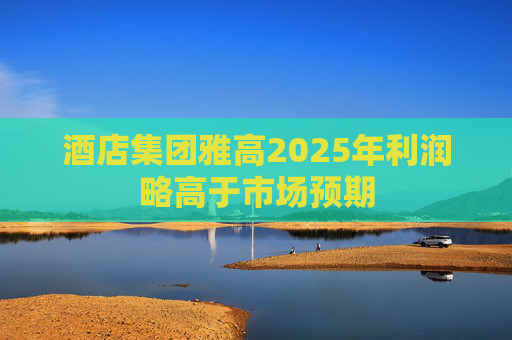酒店集团雅高2025年利润略高于市场预期