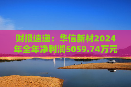 财报速递：华信新材2024年全年净利润5059.74万元