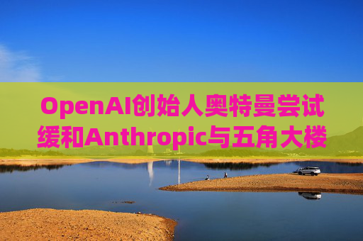 OpenAI创始人奥特曼尝试缓和Anthropic与五角大楼的僵局