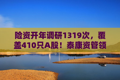 险资开年调研1319次，覆盖410只A股！泰康资管领衔，AI、银行成热点