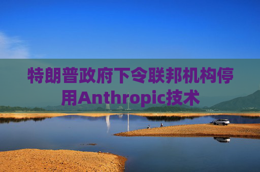 特朗普政府下令联邦机构停用Anthropic技术  第1张