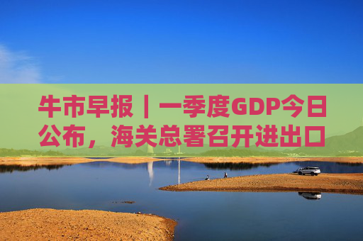 牛市早报|一季度GDP今日公布,海关总署召开进出口企业座谈会 第1张 牛市早报|一季度GDP今日公布,海关总署召开进出口企业座谈会 第1张