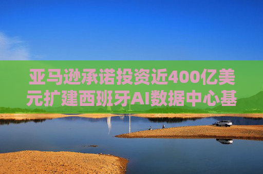 亚马逊承诺投资近400亿美元扩建西班牙AI数据中心基础设施