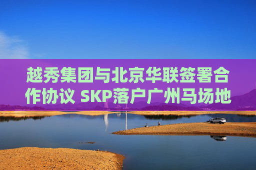 越秀集团与北京华联签署合作协议 SKP落户广州马场地块