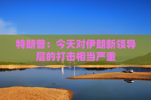 特朗普：今天对伊朗新领导层的打击相当严重