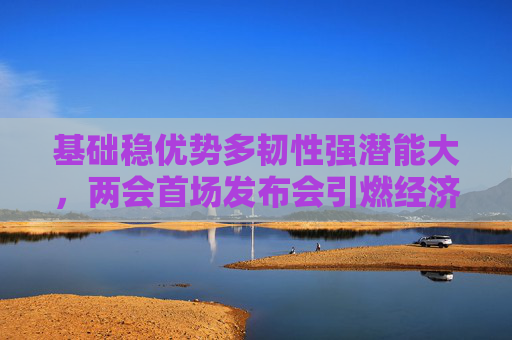 基础稳优势多韧性强潜能大，两会首场发布会引燃经济话题