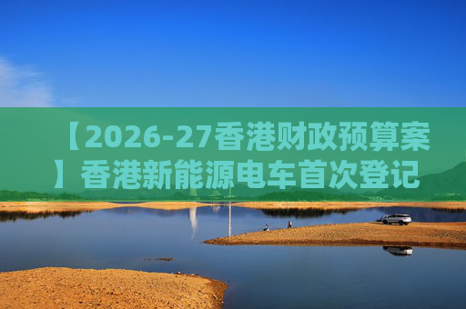 【2026-27香港财政预算案】香港新能源电车首次登记税延长至2028年 电动私家车税务宽减3月底终止