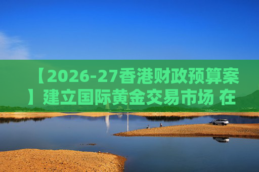 【2026-27香港财政预算案】建立国际黄金交易市场 在港进行黄金交易及结算将有税务优惠