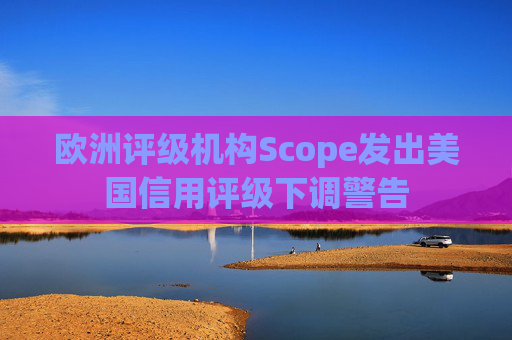 欧洲评级机构Scope发出美国信用评级下调警告