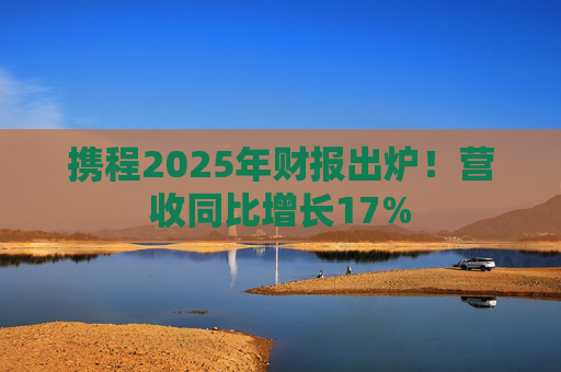携程2025年财报出炉！营收同比增长17%