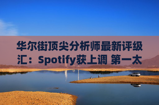 华尔街顶尖分析师最新评级汇：Spotify获上调 第一太阳能遭下调  第1张