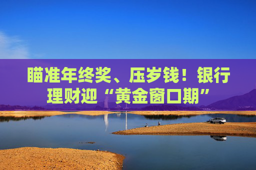 瞄准年终奖、压岁钱！银行理财迎“黄金窗口期”  第1张