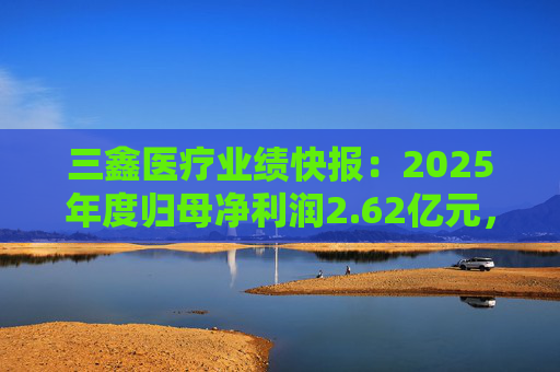 三鑫医疗业绩快报：2025年度归母净利润2.62亿元，同比增长15.43%