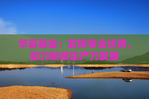 华夏基金：发挥专业优势，助力新质生产力发展  第1张