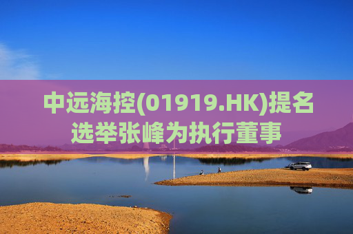 中远海控(01919.HK)提名选举张峰为执行董事