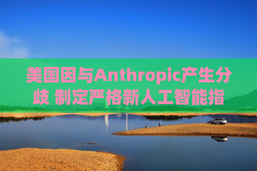 美国因与Anthropic产生分歧 制定严格新人工智能指南  第1张