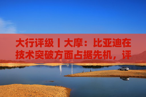 大行评级丨大摩：比亚迪在技术突破方面占据先机，评级“增持”