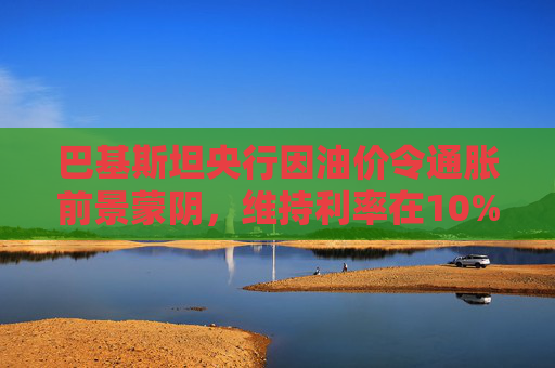 巴基斯坦央行因油价令通胀前景蒙阴，维持利率在10%不变  第1张
